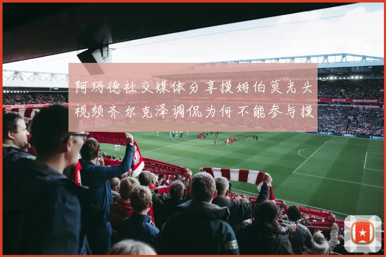 阿玛德社交媒体分享摸姆伯莫光头视频齐尔克泽调侃为何不能参与摸头活动