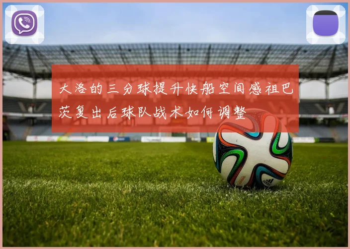 大洛的三分球提升快船空间感祖巴茨复出后球队战术如何调整