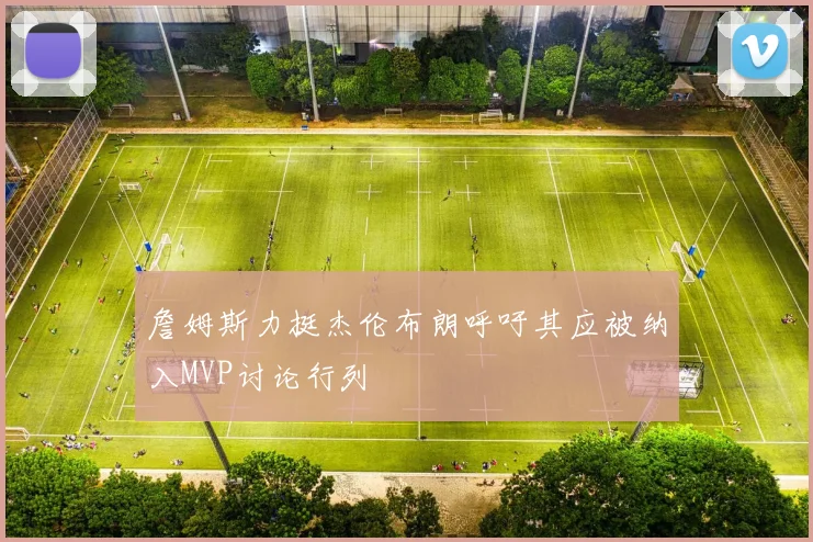 詹姆斯力挺杰伦布朗呼吁其应被纳入MVP讨论行列