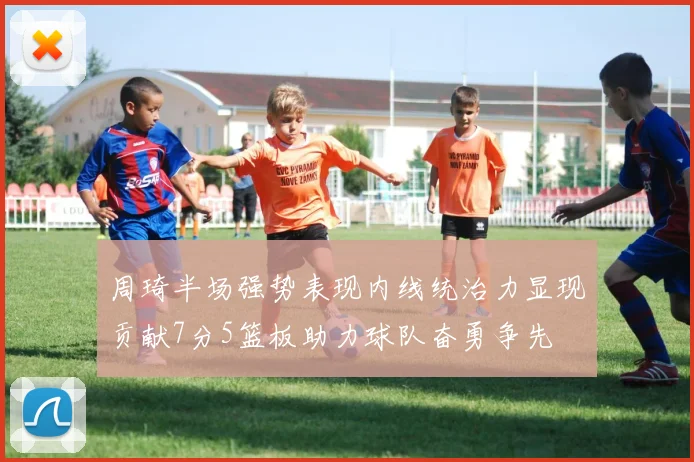 周琦半场强势表现内线统治力显现贡献7分5篮板助力球队奋勇争先