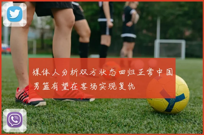 媒体人分析双方状态回归正常中国男篮有望在客场实现复仇