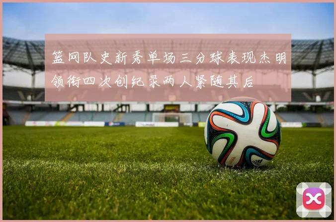 篮网队史新秀单场三分球表现杰明领衔四次创纪录两人紧随其后