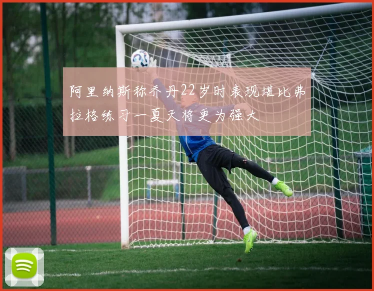 阿里纳斯称乔丹22岁时表现堪比弗拉格练习一夏天将更为强大