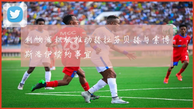 利物浦积极推动赫拉芬贝赫与索博斯洛伊续约事宜