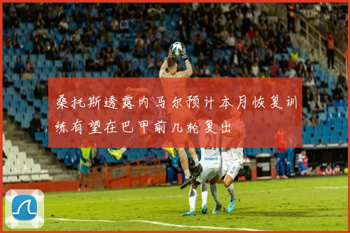 桑托斯透露内马尔预计本月恢复训练有望在巴甲前几轮复出