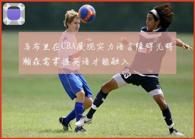 马布里在CBA展现实力语言障碍无碍瀚森需掌握英语才能融入