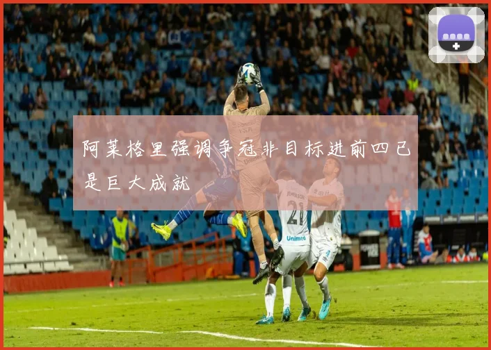 阿莱格里强调争冠非目标进前四已是巨大成就