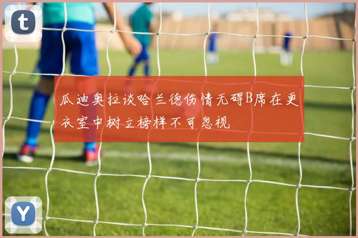 瓜迪奥拉谈哈兰德伤情无碍B席在更衣室中树立榜样不可忽视