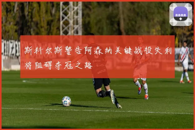 斯科尔斯警告阿森纳关键战役失利将阻碍夺冠之路