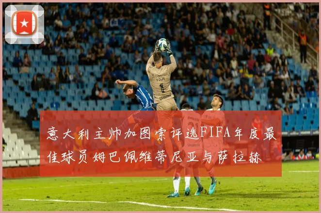 意大利主帅加图索评选FIFA年度最佳球员姆巴佩维蒂尼亚与萨拉赫