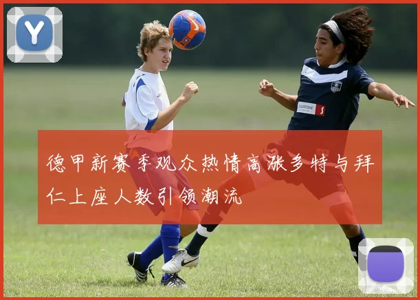 德甲新赛季观众热情高涨多特与拜仁上座人数引领潮流
