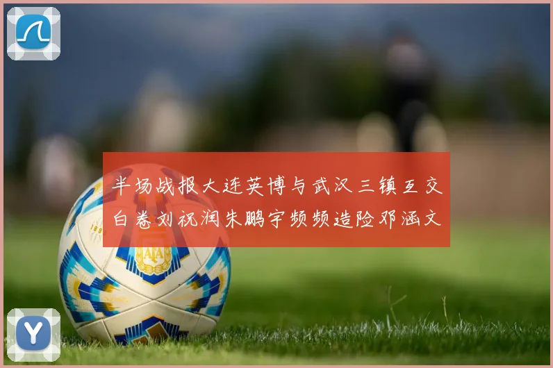 半场战报大连英博与武汉三镇互交白卷刘祝润朱鹏宇频频造险邓涵文因伤退场