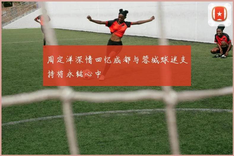 周定洋深情回忆成都与蓉城球迷支持将永铭心中